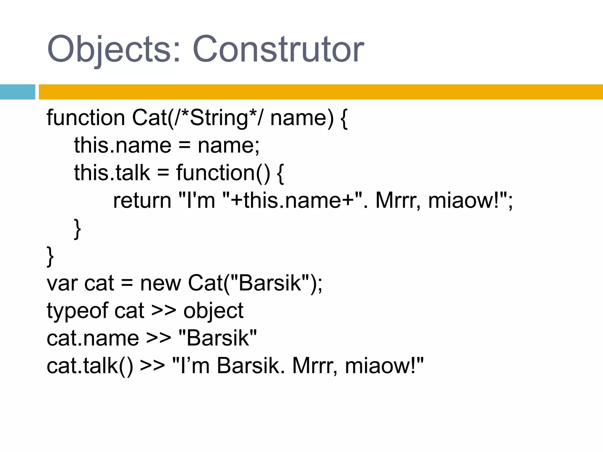 Objects: Construtorfunction Cat(/*String*/ name) {	 this.name = name;this.talk = function() {		 //...	 }}var cat2 = Cat("Barsik");This faz referencia ao objeto global windowChamada sem newtypeof cat2 >> undefinedcat2.name >> TypeError: cat2 has no propertieswindow.name >> "Barsik"