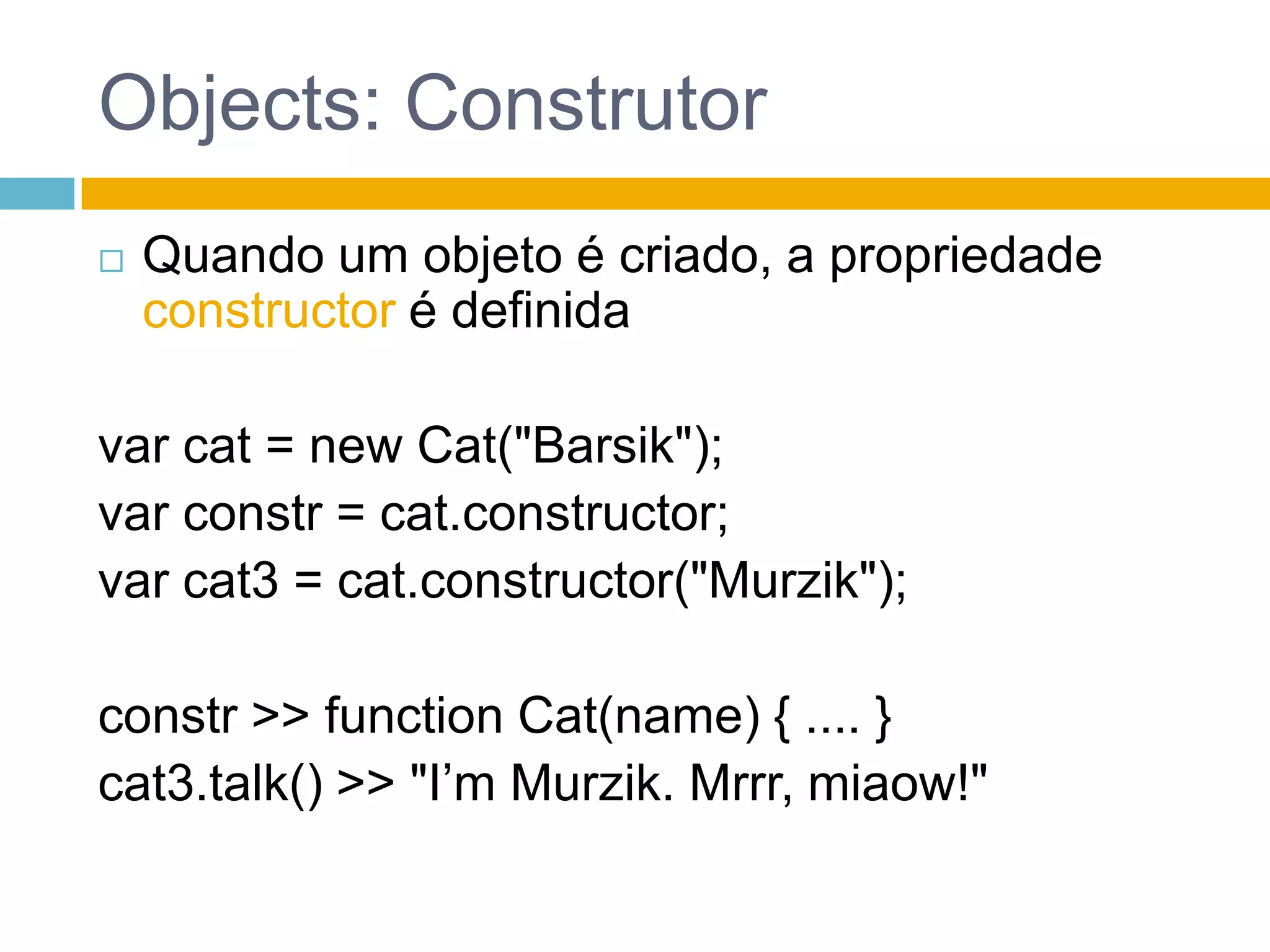 Objects: call e applyTodo objeto tem dois métodos: call() e apply()var cat = newCat("Barsik");//..var cat4 = {name:"Agatha"};cat.talk.call(cat4/**, param1, p2, ... **/) >> "I’m Agatha. Mrrr, miaow!"cat.talk.apply(cat4/**, [param1, p2, ...] **/) >> "I’m Agatha. Mrrr, miaow!"