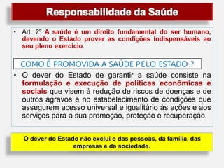 • Art. 2º A saúde é um direito fundamental do ser humano,
devendo o Estado prover as condições indispensáveis ao
seu pleno exercício.
COMO É PROMOVIDA A SAÚDE PELO ESTADO ?
• O dever do Estado de garantir a saúde consiste na
formulação e execução de políticas econômicas e
sociais que visem à redução de riscos de doenças e de
outros agravos e no estabelecimento de condições que
assegurem acesso universal e igualitário às ações e aos
serviços para a sua promoção, proteção e recuperação.
O dever do Estado não exclui o das pessoas, da família, das
empresas e da sociedade.
 