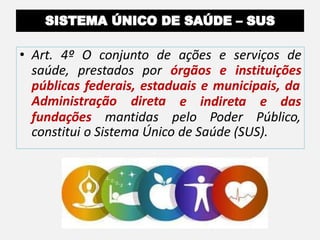 • Art. 4º O conjunto de ações e serviços de
saúde, prestados por órgãos e instituições
públicas federais, estaduais e municipais, da
Administração direta e indireta e das
fundações mantidas pelo Poder Público,
constitui o Sistema Único de Saúde (SUS).
 