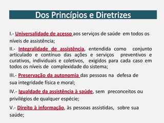 I.- Universalidade de acesso aos serviços de saúde em todos os
níveis de assistência;
II.- Integralidade de assistência, entendida como conjunto
articulado e contínuo das ações e serviços preventivos e
curativos, individuais e coletivos, exigidos para cada caso em
todos os níveis de complexidade do sistema;
III.- Preservação da autonomia das pessoas na defesa de
sua integridade física e moral;
IV.- Igualdade da assistência à saúde, sem preconceitos ou
privilégios de qualquer espécie;
V.- Direito à informação, às pessoas assistidas, sobre sua
saúde;
 