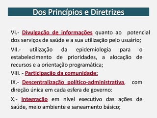 VI.- Divulgação de informações quanto ao potencial
dos serviços de saúde e a sua utilização pelo usuário;
VII.- utilização da epidemiologia para o
estabelecimento de prioridades, a alocação de
recursos e a orientação programática;
VIII. - Participação da comunidade;
IX.- Descentralização político-administrativa, com
direção única em cada esfera de governo:
X.- Integração em nível executivo das ações de
saúde, meio ambiente e saneamento básico;
 