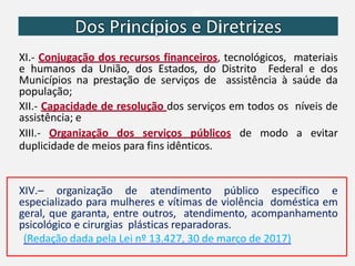 XI.- Conjugação dos recursos financeiros, tecnológicos, materiais
e humanos da União, dos Estados, do Distrito Federal e dos
Municípios na prestação de serviços de assistência à saúde da
população;
XII.- Capacidade de resolução dos serviços em todos os níveis de
assistência; e
XIII.- Organização dos serviços públicos de modo a evitar
duplicidade de meios para fins idênticos.
XIV.– organização de atendimento público específico e
especializado para mulheres e vítimas de violência doméstica em
geral, que garanta, entre outros, atendimento, acompanhamento
psicológico e cirurgias plásticas reparadoras.
(Redação dada pela Lei nº 13.427, 30 de março de 2017)
 