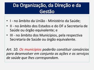• I - no âmbito da União - Ministério da Saúde;
• II - no âmbito dos Estados e do DF a Secretaria de
Saúde ou órgão equivalente; e
• III - no âmbito dos Municípios, pela respectiva
Secretaria de Saúde ou órgão equivalente.
Art. 10. Os municípios poderão constituir consórcios
para desenvolver em conjunto as ações e os serviços
de saúde que lhes correspondam.
 