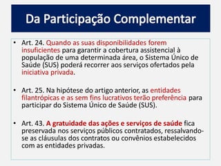 • Art. 24. Quando as suas disponibilidades forem
insuficientes para garantir a cobertura assistencial à
população de uma determinada área, o Sistema Único de
Saúde (SUS) poderá recorrer aos serviços ofertados pela
iniciativa privada.
• Art. 25. Na hipótese do artigo anterior, as entidades
filantrópicas e as sem fins lucrativos terão preferência para
participar do Sistema Único de Saúde (SUS).
• Art. 43. A gratuidade das ações e serviços de saúde fica
preservada nos serviços públicos contratados, ressalvando-
se as cláusulas dos contratos ou convênios estabelecidos
com as entidades privadas.
 