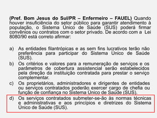 (Pref. Bom Jesus do Sul/PR – Enfermeiro – FAUEL) Quando
houver insuficiência do setor público para garantir atendimento à
população, o Sistema Único de Saúde (SUS) poderá firmar
convênios ou contratos com o setor privado. De acordo com a Lei
8080/90 está correto afirmar:
a) As entidades filantrópicas e as sem fins lucrativos terão não
preferência para participar do Sistema Único de Saúde
(SUS).
b) Os critérios e valores para a remuneração de serviços e os
parâmetros de cobertura assistencial serão estabelecidos
pela direção da instituição contratada para prestar o serviço
complementar.
c) Os proprietários, administradores e dirigentes de entidades
ou serviços contratados poderão exercer cargo de chefia ou
função de confiança no Sistema Único de Saúde (SUS).
d) Os serviços contratados submeter-se-ão às normas técnicas
e administrativas e aos princípios e diretrizes do Sistema
Único de Saúde (SUS).
 