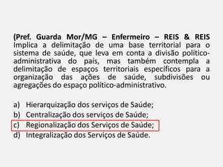 (Pref. Guarda Mor/MG – Enfermeiro – REIS & REIS
Implica a delimitação de uma base territorial para o
sistema de saúde, que leva em conta a divisão político-
administrativa do país, mas também contempla a
delimitação de espaços territoriais específicos para a
organização das ações de saúde, subdivisões ou
agregações do espaço político-administrativo.
a) Hierarquização dos serviços de Saúde;
b) Centralização dos serviços de Saúde;
c) Regionalização dos Serviços de Saúde;
d) Integralização dos Serviços de Saúde.
 