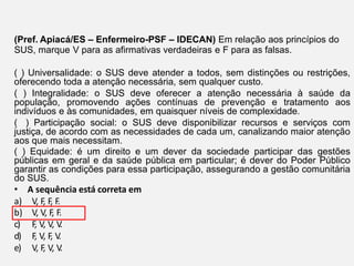 (Pref. Apiacá/ES – Enfermeiro-PSF – IDECAN) Em relação aos princípios do
SUS, marque V para as afirmativas verdadeiras e F para as falsas.
( ) Universalidade: o SUS deve atender a todos, sem distinções ou restrições,
oferecendo toda a atenção necessária, sem qualquer custo.
( ) Integralidade: o SUS deve oferecer a atenção necessária à saúde da
população, promovendo ações contínuas de prevenção e tratamento aos
indivíduos e às comunidades, em quaisquer níveis de complexidade.
( ) Participação social: o SUS deve disponibilizar recursos e serviços com
justiça, de acordo com as necessidades de cada um, canalizando maior atenção
aos que mais necessitam.
( ) Equidade: é um direito e um dever da sociedade participar das gestões
públicas em geral e da saúde pública em particular; é dever do Poder Público
garantir as condições para essa participação, assegurando a gestão comunitária
do SUS.
• A sequência está correta em
a) V, F
, F
, F.
b) V, V, F
, F.
c) F
, V, V, V
.
d) F
, V, F
, V
.
e) V, F
, V, V
.
 