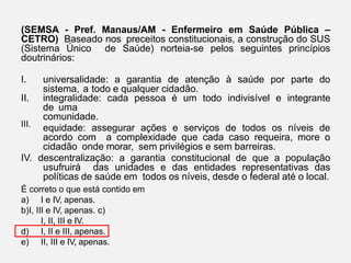 (SEMSA - Pref. Manaus/AM - Enfermeiro em Saúde Pública –
CETRO) Baseado nos preceitos constitucionais, a construção do SUS
(Sistema Único de Saúde) norteia-se pelos seguintes princípios
doutrinários:
III.
I. universalidade: a garantia de atenção à saúde por parte do
sistema, a todo e qualquer cidadão.
II. integralidade: cada pessoa é um todo indivisível e integrante
de uma
comunidade.
equidade: assegurar ações e serviços de todos os níveis de
acordo com a complexidade que cada caso requeira, more o
cidadão onde morar, sem privilégios e sem barreiras.
IV. descentralização: a garantia constitucional de que a população
usufruirá das unidades e das entidades representativas das
políticas de saúde em todos os níveis, desde o federal até o local.
É correto o que está contido em
a) I e IV, apenas.
b)I, III e IV, apenas. c)
I, II, III e IV.
d) I, II e III, apenas.
e) II, III e IV, apenas.
 