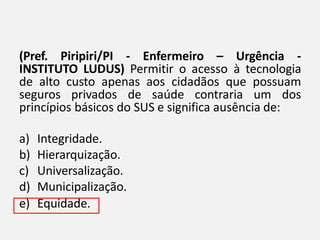 (Pref. Piripiri/PI - Enfermeiro – Urgência -
INSTITUTO LUDUS) Permitir o acesso à tecnologia
de alto custo apenas aos cidadãos que possuam
seguros privados de saúde contraria um dos
princípios básicos do SUS e significa ausência de:
a) Integridade.
b) Hierarquização.
c) Universalização.
d) Municipalização.
e) Equidade.
 