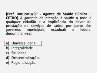 (Pref. Botucatu/SP - Agente de Saúde Pública –
CETRO) A garantia de atenção à saúde a todo e
qualquer cidadão e a implicância do dever de
prestação de serviços de saúde por parte dos
governos municipais, estaduais e federal
denominam-se:
a) Universalidade.
b) Integralidade.
c) Equidade.
d) Descentralização.
e) Regionalização.
 