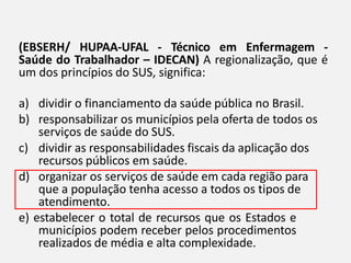(EBSERH/ HUPAA-UFAL - Técnico em Enfermagem -
Saúde do Trabalhador – IDECAN) A regionalização, que é
um dos princípios do SUS, significa:
a) dividir o financiamento da saúde pública no Brasil.
b) responsabilizar os municípios pela oferta de todos os
serviços de saúde do SUS.
c) dividir as responsabilidades fiscais da aplicação dos
recursos públicos em saúde.
d) organizar os serviços de saúde em cada região para
que a população tenha acesso a todos os tipos de
atendimento.
e) estabelecer o total de recursos que os Estados e
municípios podem receber pelos procedimentos
realizados de média e alta complexidade.
 