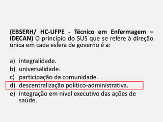 (EBSERH/ HC-UFPE - Técnico em Enfermagem –
IDECAN) O princípio do SUS que se refere à direção
única em cada esfera de governo é a:
a) integralidade.
b) universalidade.
c) participação da comunidade.
d) descentralização político-administrativa.
e) integração em nível executivo das ações de
saúde.
 