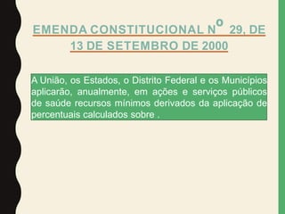 EMENDA CONSTITUCIONAL Nº 29, DE
13 DE SETEMBRO DE 2000
A União, os Estados, o Distrito Federal e os Municípios
aplicarão, anualmente, em ações e serviços públicos
de saúde recursos mínimos derivados da aplicação de
percentuais calculados sobre .
 