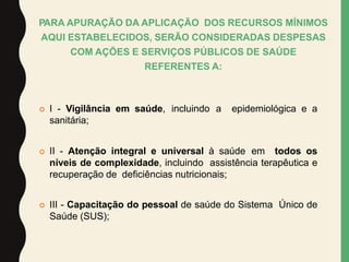 PARA APURAÇÃO DA APLICAÇÃO DOS RECURSOS MÍNIMOS
AQUI ESTABELECIDOS, SERÃO CONSIDERADAS DESPESAS
COM AÇÕES E SERVIÇOS PÚBLICOS DE SAÚDE
REFERENTES A:
 I - Vigilância em saúde, incluindo a epidemiológica e a
sanitária;
 II - Atenção integral e universal à saúde em todos os
níveis de complexidade, incluindo assistência terapêutica e
recuperação de deficiências nutricionais;
 III - Capacitação do pessoal de saúde do Sistema Único de
Saúde (SUS);
 