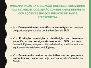  IV - Desenvolvimento científico e tecnológico e controle
de qualidade promovidos por instituições do SUS;
 V - Produção, aquisição e distribuição de insumos
específicos dos serviços de saúde do SUS, tais como:
imunobiológicos, sangue e hemoderivados, medicamentos e
equipamentos médico-odontológicos;
 VI - Saneamento básico de domicílios ou de pequenas
comunidades, desde que seja aprovado pelo Conselho de
Saúde;
PARA APURAÇÃO DA APLICAÇÃO DOS RECURSOS MÍNIMOS
AQUI ESTABELECIDOS, SERÃO CONSIDERADAS DESPESAS
COM AÇÕES E SERVIÇOS PÚBLICOS DE SAÚDE
REFERENTES A:
 