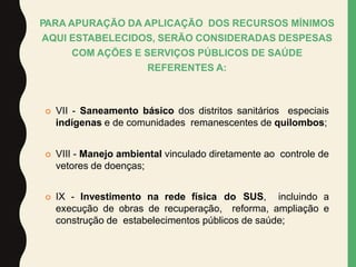  VII - Saneamento básico dos distritos sanitários especiais
indígenas e de comunidades remanescentes de quilombos;
 VIII - Manejo ambiental vinculado diretamente ao controle de
vetores de doenças;
 IX - Investimento na rede física do SUS, incluindo a
execução de obras de recuperação, reforma, ampliação e
construção de estabelecimentos públicos de saúde;
PARA APURAÇÃO DA APLICAÇÃO DOS RECURSOS MÍNIMOS
AQUI ESTABELECIDOS, SERÃO CONSIDERADAS DESPESAS
COM AÇÕES E SERVIÇOS PÚBLICOS DE SAÚDE
REFERENTES A:
 