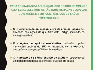  X - Remuneração do pessoal ativo da área de saúde em
atividade nas ações de que trata este artigo, incluindo os
encargos sociais;
 XI - Ações de apoio administrativo realizadas pelas
instituições públicas do SUS e imprescindíveis à execução
das ações e serviços públicos de saúde; e
 XII - Gestão do sistema público de saúde e operação de
unidades prestadoras de serviços públicos de saúde.
PARA APURAÇÃO DA APLICAÇÃO DOS RECURSOS MÍNIMOS
AQUI ESTABELECIDOS, SERÃO CONSIDERADAS DESPESAS
COM AÇÕES E SERVIÇOS PÚBLICOS DE SAÚDE
REFERENTES A:
 