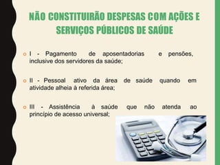 NÃO CONSTITUIRÃO DESPESAS COM AÇÕES E
SERVIÇOS PÚBLICOS DE SAÚDE
 I - Pagamento de aposentadorias e pensões,
inclusive dos servidores da saúde;
 II - Pessoal ativo da área de saúde quando em
atividade alheia à referida área;
 III - Assistência à saúde que não atenda ao
princípio de acesso universal;
 