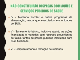  IV - Merenda escolar e outros programas de
alimentação, ainda que executados em unidades
do SUS;
 V - Saneamento básico, inclusive quanto às ações
financiadas e mantidas com recursos provenientes
de taxas, tarifas ou preços públicos instituídos para
essa finalidade;
 VI - Limpeza urbana e remoção de resíduos;
NÃO CONSTITUIRÃO DESPESAS COM AÇÕES E
SERVIÇOS PÚBLICOS DE SAÚDE
 