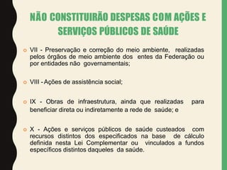  VII - Preservação e correção do meio ambiente, realizadas
pelos órgãos de meio ambiente dos entes da Federação ou
por entidades não governamentais;
 VIII -Ações de assistência social;
 IX - Obras de infraestrutura, ainda que realizadas para
beneficiar direta ou indiretamente a rede de saúde; e
 X - Ações e serviços públicos de saúde custeados com
recursos distintos dos especificados na base de cálculo
definida nesta Lei Complementar ou vinculados a fundos
específicos distintos daqueles da saúde.
NÃO CONSTITUIRÃO DESPESAS COM AÇÕES E
SERVIÇOS PÚBLICOS DE SAÚDE
 