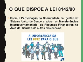 O QUE DISPÕE A LEI 8142/90
 Sobre a Participação da Comunidade na gestão do
Sistema Único de Saúde e sobre as Transferências
Intergovernamentais de Recursos Financeiros na
Área da Saúde e dá outras providências.
 