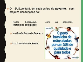  O SUS,contará, em cada esfera de governo, sem
prejuízo das funções do:
Poder Legislativo, com as seguintes
instâncias colegiadas:
I - a Conferência de Saúde; e
II - o Conselho de Saúde.
 