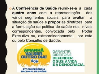  A Conferência de Saúde reunir-se-á a cada
quatro anos com a representação dos
vários segmentos sociais, para avaliar a
situação de saúde e propor as diretrizes para
a formulação da política de saúde nos níveis
correspondentes, convocada pelo Poder
Executivo ou, extraordinariamente, por esta
ou pelo Conselho de Saúde.
 