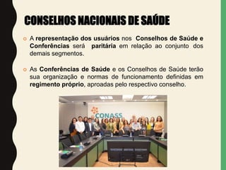  A representação dos usuários nos Conselhos de Saúde e
Conferências será paritária em relação ao conjunto dos
demais segmentos.
 As Conferências de Saúde e os Conselhos de Saúde terão
sua organização e normas de funcionamento definidas em
regimento próprio, aproadas pelo respectivo conselho.
CONSELHOS NACIONAIS DE SAÚDE
 
