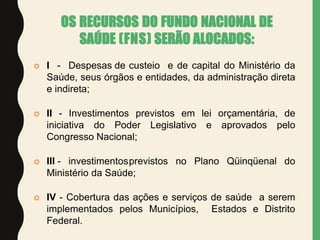 OS RECURSOS DO FUNDO NACIONAL DE
SAÚDE (FNS) SERÃO ALOCADOS:
 I - Despesas de custeio e de capital do Ministério da
Saúde, seus órgãos e entidades, da administração direta
e indireta;
 II - Investimentos previstos em lei orçamentária, de
iniciativa do Poder Legislativo e aprovados pelo
Congresso Nacional;
 III - investimentosprevistos no Plano Qüinqüenal do
Ministério da Saúde;
 IV - Cobertura das ações e serviços de saúde a serem
implementados pelos Municípios, Estados e Distrito
Federal.
 