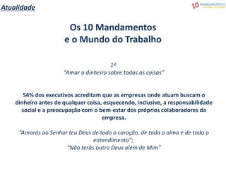 Atualidade
Os 10 Mandamentos
e o Mundo do Trabalho
1º
“Amar o dinheiro sobre todas as coisas”
54% dos executivos acreditam que as empresas onde atuam buscam o
dinheiro antes de qualquer coisa, esquecendo, inclusive, a responsabilidade
social e a preocupação com o bem-estar dos próprios colaboradores da
empresa.
“Amarás ao Senhor teu Deus de todo o coração, de toda a alma e de todo o
entendimento”;
“Não terás outro Deus além de Mim”
 