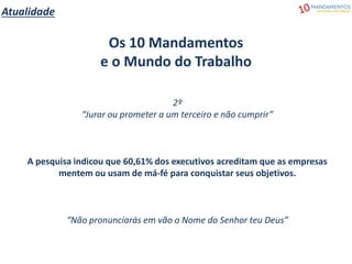 Atualidade
Os 10 Mandamentos
e o Mundo do Trabalho
2º
“Jurar ou prometer a um terceiro e não cumprir”
A pesquisa indicou que 60,61% dos executivos acreditam que as empresas
mentem ou usam de má-fé para conquistar seus objetivos.
“Não pronunciarás em vão o Nome do Senhor teu Deus”
 
