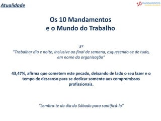 Atualidade
Os 10 Mandamentos
e o Mundo do Trabalho
3º
“Trabalhar dia e noite, inclusive ao final de semana, esquecendo-se de tudo,
em nome da organização”
43,47%, afirma que cometem este pecado, deixando de lado o seu lazer e o
tempo de descanso para se dedicar somente aos compromissos
profissionais.
“Lembra-te do dia do Sábado para santificá-lo”
 