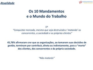 Atualidade
Os 10 Mandamentos
e o Mundo do Trabalho
5º
“Conquistar mercado, mesmo que seja destruindo e ‘matando’ os
concorrentes, a sociedade e os próprios clientes”
45,78% afirmaram crer que as organizações, ao tomarem suas decisões de
gestão, terminam por contribuir, direta ou indiretamente, para a “morte”
dos clientes, dos concorrentes e da própria sociedade.
“Não matarás”
 
