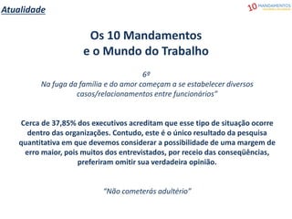 Atualidade
Os 10 Mandamentos
e o Mundo do Trabalho
6º
Na fuga da família e do amor começam a se estabelecer diversos
casos/relacionamentos entre funcionários”
Cerca de 37,85% dos executivos acreditam que esse tipo de situação ocorre
dentro das organizações. Contudo, este é o único resultado da pesquisa
quantitativa em que devemos considerar a possibilidade de uma margem de
erro maior, pois muitos dos entrevistados, por receio das conseqüências,
preferiram omitir sua verdadeira opinião.
“Não cometerás adultério”
 