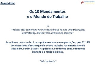 Atualidade
Os 10 Mandamentos
e o Mundo do Trabalho
7º
“Praticar atos comerciais no mercado em que não há uma troca justa,
acarretando, muitas vezes, prejuízo ao próximo”
Acredita-se que o roubo é uma prática comum nas organizações, pois 52,17%
dos executivos afirmam que ele ocorre inclusive nas empresas onde
trabalham. Foram citados, na pesquisa, o roubo de bens, o roubo de
dinheiro e o roubo de ideias.
“Não roubarás”
 