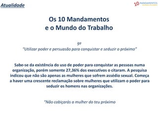 Atualidade
Os 10 Mandamentos
e o Mundo do Trabalho
9º
“Utilizar poder e persuasão para conquistar e seduzir o próximo”
Sabe-se da existência do uso de poder para conquistar as pessoas numa
organização, porém somente 27,36% dos executivos o citaram. A pesquisa
indicou que não são apenas as mulheres que sofrem assédio sexual. Começa
a haver uma crescente reclamação sobre mulheres que utilizam o poder para
seduzir os homens nas organizações.
“Não cobiçarás a mulher do teu próximo
 