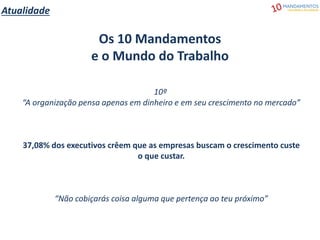 Atualidade
Os 10 Mandamentos
e o Mundo do Trabalho
10º
“A organização pensa apenas em dinheiro e em seu crescimento no mercado”
37,08% dos executivos crêem que as empresas buscam o crescimento custe
o que custar.
“Não cobiçarás coisa alguma que pertença ao teu próximo”
 