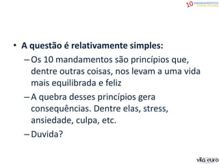 • A questão é relativamente simples:
–Os 10 mandamentos são princípios que,
dentre outras coisas, nos levam a uma vida
mais equilibrada e feliz
–A quebra desses princípios gera
consequências. Dentre elas, stress,
ansiedade, culpa, etc.
–Duvida?
 