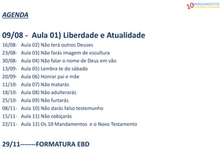 AGENDA
09/08 - Aula 01) Liberdade e Atualidade
16/08- Aula 02) Não terá outros Deuses
23/08- Aula 03) Não farás imagem de escultura
30/08- Aula 04) Não falar o nome de Deus em vão
13/09- Aula 05) Lembra te do sábado
20/09- Aula 06) Honrar pai e mãe
11/10- Aula 07) Não matarás
18/10- Aula 08) Não adulterarás
25/10- Aula 09) Não furtarás
08/11- Aula 10) Não darás falso testemunho
15/11- Aula 11) Não cobiçarás
22/11- Aula 12) Os 10 Mandamentos e o Novo Testamento
29/11-------FORMATURA EBD
MANDAMENTOS
Liberdade e Atualidade
 
