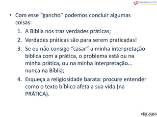 • Com esse “gancho” podemos concluir algumas
coisas:
1. A Bíblia nos traz verdades práticas;
2. Verdades práticas são para serem praticadas!
3. Se eu não consigo “casar” a minha interpretação
bíblica com a prática, o problema está ou na
minha prática, ou na minha interpretação…
nunca na Bíblia;
4. Esqueça a religiosidade barata: procure entender
como o texto bíblico afeta a sua vida (na
PRÁTICA).
 