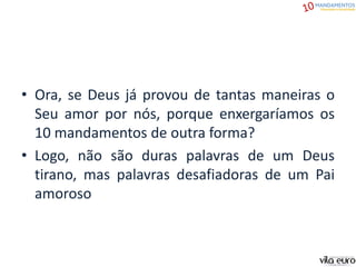 • Ora, se Deus já provou de tantas maneiras o
Seu amor por nós, porque enxergaríamos os
10 mandamentos de outra forma?
• Logo, não são duras palavras de um Deus
tirano, mas palavras desafiadoras de um Pai
amoroso
 