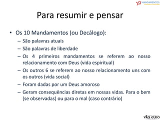 Para resumir e pensar
• Os 10 Mandamentos (ou Decálogo):
– São palavras atuais
– São palavras de liberdade
– Os 4 primeiros mandamentos se referem ao nosso
relacionamento com Deus (vida espiritual)
– Os outros 6 se referem ao nosso relacionamento uns com
os outros (vida social)
– Foram dadas por um Deus amoroso
– Geram consequências diretas em nossas vidas. Para o bem
(se observadas) ou para o mal (caso contrário)
 