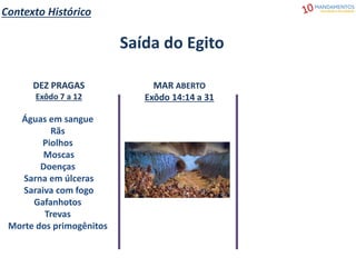 Contexto Histórico
Saída do Egito
DEZ PRAGAS
Exôdo 7 a 12
Águas em sangue
Rãs
Piolhos
Moscas
Doenças
Sarna em úlceras
Saraiva com fogo
Gafanhotos
Trevas
Morte dos primogênitos
MAR ABERTO
Exôdo 14:14 a 31
 