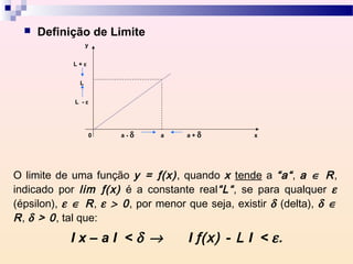    Definição de Limite
                  y


            L+ε


              L


             L -ε




                    0   a-   δ   a   a+   δ        x




O limite de uma função y = ƒ(x) , quando x tende a “a“ , a ∈ R ,
indicado por lim ƒ(x) é a constante real“L“ , se para qualquer ε
(épsilon), ε ∈ R , ε > 0 , por menor que seja, existir δ (delta), δ ∈
R , δ > 0 , tal que:
            Ix–aI <δ →               I ƒ(x) - L I < ε .
 