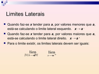 Limites Laterais
   Quando faz-se x tender para a, por valores menores que a,
    está-se calculando o limite lateral esquerdo. x a -
   Quando faz-se x tender para a, por valores maiores que a,
    está-se calculando o limite lateral direito. x a +
   Para o limite existir, os limites laterais devem ser iguais:

                     lim−
                                   lim
                [f(x)] x →[f(x)]
                       = a         x→a+
 