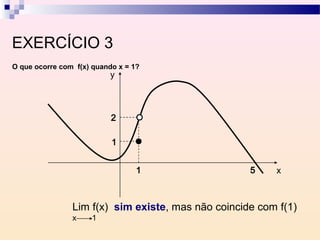 EXERCÍCIO 3
O que ocorre com f(x) quando x = 1?
                          y



                           2

                           1


                                  1                 5    x



                Lim f(x) sim existe, mas não coincide com f(1)
                x    1
 