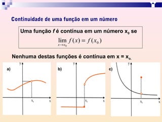 Continuidade de uma função em um número

        Uma função f é contínua em um número x0 se
                      lim f ( x) = f ( x0 )
                      x → x0


     Nenhuma destas funções é contínua em x = xo.

a)                    b)                      c)
 