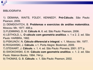 BIBLIOGRAFIA

1) DEMANA, WAITS, FOLEY, KENNEDY. Pré-Cálculo. São Paulo:
Pearson, 2009.
2) DEMIDOVITCH, B. Problemas e exercícios de análise matemática.
Moscou: Mir, 1977. 488 p.
3) FLEMMING, D. M. Cálculo A. 6. ed. São Paulo: Pearson, 2006.
4) LEITHOLD, L. O cálculo com geometria analítica. v. 1 e 2. 2. ed. São
Paulo: HARBRA, 1982.
5) PISKUNOV, N. Cálculo diferencial e integral. v. 1. Moscou: Mir, 1977.
6) ROGAWSKI, J. Cálculo. v.1. Porta Alegre: Bookman, 2009.
7) STEWART, J. Cálculo. v. 1. 4. ed. São Paulo: Pioneira, 2001. 577 p.
8) SWOKOWSKI, E.W. Cálculo com geometria analítica. v. 1. 2. ed. São
Paulo: Makron Books, 1994. 744 p.
9) THOMAS, G. B. Cálculo. v. 1. São Paulo: Pearson, 2002.
 