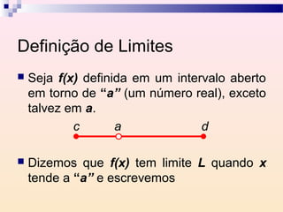 Definição de Limites
   Seja f(x) definida em um intervalo aberto
    em torno de “a” (um número real), exceto
    talvez em a.
            c       a             d

   Dizemos que f(x) tem limite L quando x
    tende a “a” e escrevemos
 